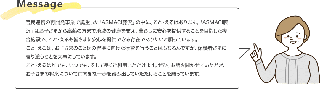 Message 官民連携の再開発事業で誕生した「ASMACI藤沢」の中に、こと・えるはあります。「ASMACI藤沢」はお子さまから高齢の方まで地域の健康を支え、暮らしに安心を提供することを目指した複合施設で、こと・えるも皆さまに安心を提供できる存在でありたいと願っています。こと・えるは、お子さまのことばの習得に向けた療育を行うことはもちろんですが、保護者さまに寄り添うことを大事にしています。こと・えるは誰でも、いつでも、そして長くご利用いただけます。ぜひ、お話を聞かせていただき、お子さまの将来について前向きな一歩を踏み出していただけることを願っています。