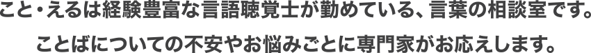 こと・えるは経験豊富な言語聴覚士が勤めている、言葉の相談室です。ことばについての不安やお悩みごとに専門家がお応えします。