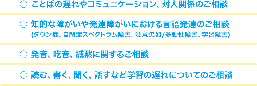 ことばの遅れやコミュニケーション、対人関係のご相談。知的な障がいや発達障がいにおける言語発達のご相談（ダウン症、自閉症スペクトラム障害、注意欠如/多動性障害、学習障害）。発音、吃音、緘黙に関するご相談。読む、書く、聞く、話すなど学習の遅れについてのご相談。