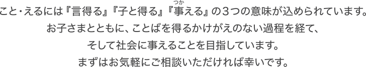 こと・えるには『言得る』『子と得る』『事える』の３つの意味が込められています。お子さまとともに、ことばを得るかけがえのない過程を経て、そして社会に事えることを目指しています。まずはお気軽にご相談いただければ幸いです。