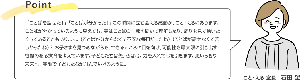 Point 「ことばを話せた！」「ことばが分かった！」この瞬間に立ち会える感動が、こと・えるにあります。ことばが分かっているように見えても、実はことばの一部を聞いて理解したり、周りを見て動いたりしていることもあります。（ことばが分からなくて不安な毎日だったね）（ことばが話せなくて苦しかったね）とお子さまを見つめながらも、できるところに目を向け、可能性を最大限に引き出す根拠のある療育を考えています。子どもたちは矢、私は弓。力を入れて弓を引きます。思いっきり未来へ、笑顔で子どもたちが飛んでいけるように。