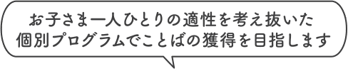 お子さま一人ひとりの適性を考え抜いた個別プログラムでことばの獲得を目指します