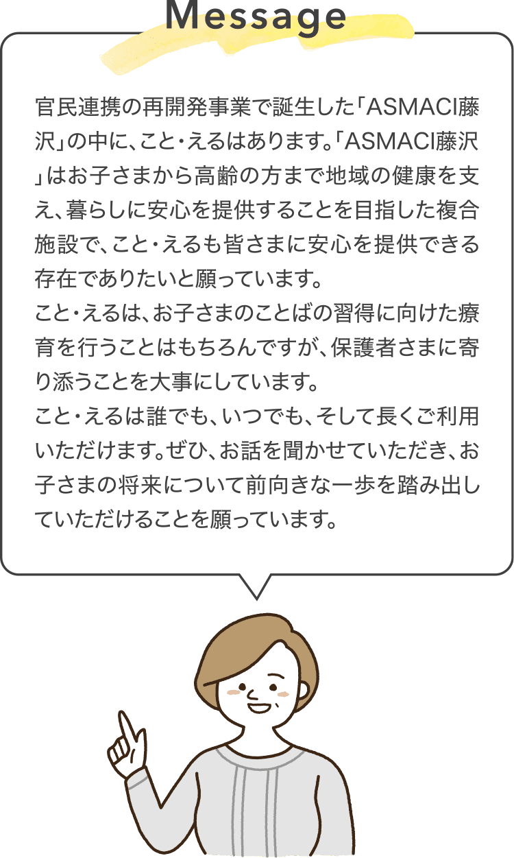 Message 官民連携の再開発事業で誕生した「ASMACI藤沢」の中に、こと・えるはあります。「ASMACI藤沢」はお子さまから高齢の方まで地域の健康を支え、暮らしに安心を提供することを目指した複合施設で、こと・えるも皆さまに安心を提供できる存在でありたいと願っています。こと・えるは、お子さまのことばの習得に向けた療育を行うことはもちろんですが、保護者さまに寄り添うことを大事にしています。こと・えるは誰でも、いつでも、そして長くご利用いただけます。ぜひ、お話を聞かせていただき、お子さまの将来について前向きな一歩を踏み出していただけることを願っています。