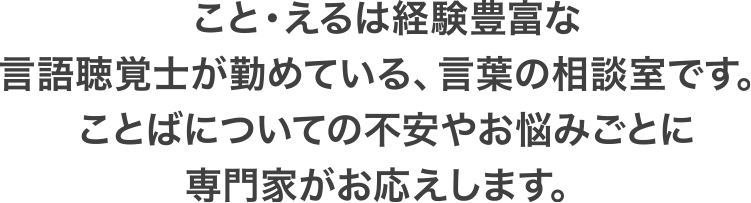 こと・えるは経験豊富な言語聴覚士が勤めている、言葉の相談室です。ことばについての不安やお悩みごとに専門家がお応えします。