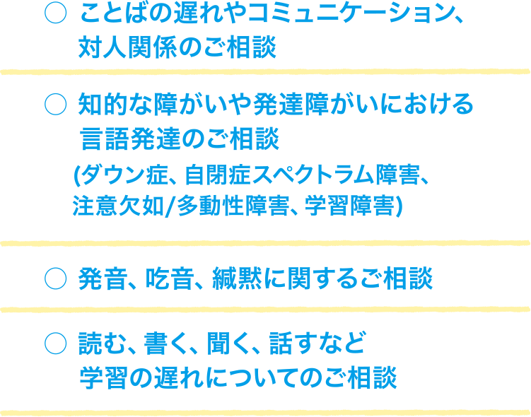 ことばの遅れやコミュニケーション、対人関係のご相談。知的な障がいや発達障がいにおける言語発達のご相談（ダウン症、自閉症スペクトラム障害、注意欠如/多動性障害、学習障害）。発音、吃音、緘黙に関するご相談。読む、書く、聞く、話すなど学習の遅れについてのご相談。