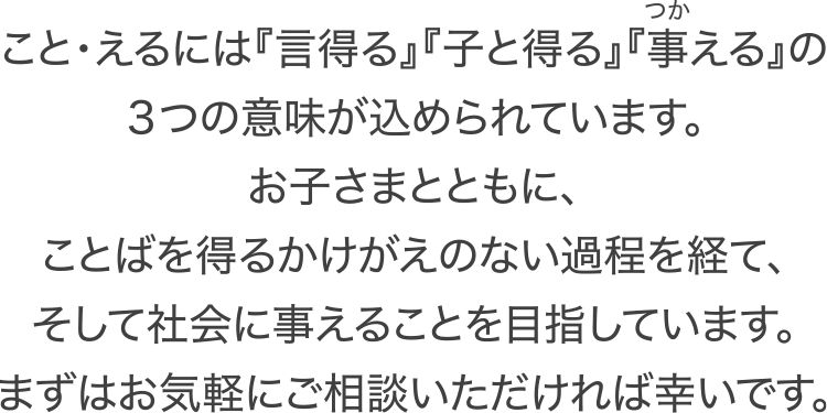 こと・えるには『言得る』『子と得る』『事える』の３つの意味が込められています。お子さまとともに、ことばを得るかけがえのない過程を経て、そして社会に事えることを目指しています。まずはお気軽にご相談いただければ幸いです。