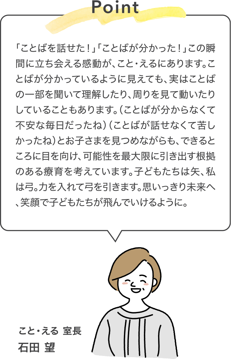 Point 「ことばを話せた！」「ことばが分かった！」この瞬間に立ち会える感動が、こと・えるにあります。ことばが分かっているように見えても、実はことばの一部を聞いて理解したり、周りを見て動いたりしていることもあります。（ことばが分からなくて不安な毎日だったね）（ことばが話せなくて苦しかったね）とお子さまを見つめながらも、できるところに目を向け、可能性を最大限に引き出す根拠のある療育を考えています。子どもたちは矢、私は弓。力を入れて弓を引きます。思いっきり未来へ、笑顔で子どもたちが飛んでいけるように。